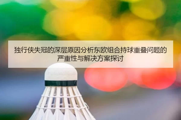 独行侠失冠的深层原因分析东欧组合持球重叠问题的严重性与解决方案探讨（MKSports）